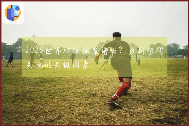 2026世界杯投注靠谱吗？分析值得关注的关键因素